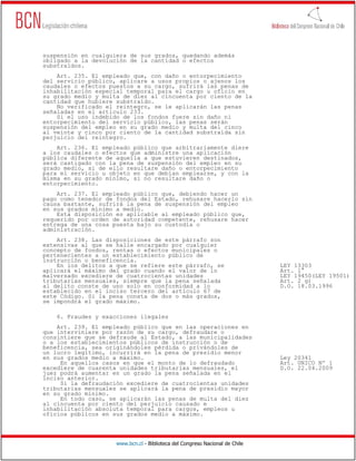 suspensión en cualquiera de sus grados, quedando además
obligado a la devolución de la cantidad o efectos
substraídos.
    Art. 235. El empleado que, con daño o entorpecimiento
del servicio público, aplicare a usos propios o ajenos los
caudales o efectos puestos a su cargo, sufrirá las penas de
inhabilitación especial temporal para el cargo u oficio en
su grado medio y multa de diez al cincuenta por ciento de la
cantidad que hubiere substraído.
    No verificado el reintegro, se le aplicarán las penas
señaladas en el artículo 233.
    Si el uso indebido de los fondos fuere sin daño ni
entorpecimiento del servicio público, las penas serán
suspensión del empleo en su grado medio y multa del cinco
al veinte y cinco por ciento de la cantidad substraída sin
perjuicio del reintegro.
    Art. 236. El empleado público que arbitrariamente diere
a los caudales o efectos que administre una aplicación
pública diferente de aquella a que estuvieren destinados,
será castigado con la pena de suspensión del empleo en su
grado medio, si de ello resultare daño o entorpecimiento
para el servicio u objeto en que debían emplearse, y con la
misma en su grado mínimo, si no resultare daño o
entorpecimiento.
    Art. 237. El empleado público que, debiendo hacer un
pago como tenedor de fondos del Estado, rehusare hacerlo sin
causa bastante, sufrirá la pena de suspensión del empleo
en sus grados mínimo a medio.
    Esta disposición es aplicable al empleado público que,
requerido por orden de autoridad competente, rehusare hacer
entrega de una cosa puesta bajo su custodia o
administración.
    Art. 238. Las disposiciones de este párrafo son
extensivas al que se halle encargado por cualquier
concepto de fondos, rentas o efectos municipales o
pertenecientes a un establecimiento público de
instrucción o beneficencia.
    En los delitos a que se refiere este párrafo, se                          LEY 13303
aplicará el máximo del grado cuando el valor de lo                            Art. 1°
malversado excediere de cuatrocientas unidades                                LEY 19450(LEY 19501)
tributarias mensuales, siempre que la pena señalada                           Art. 2 g)
al delito conste de uno solo en conformidad a lo                              D.O. 18.03.1996
establecido en el inciso tercero del artículo 67 de
este Código. Si la pena consta de dos o más grados,
se impondrá el grado máximo.

    6. Fraudes y exacciones ilegales
    Art. 239. El empleado público que en las operaciones en
que interviniere por razón de su cargo, defraudare o
consintiere que se defraude al Estado, a las municipalidades
o a los establecimientos públicos de instrucción o de
beneficencia, sea originándoles pérdida o privándoles de
un lucro legítimo, incurrirá en la pena de presidio menor
en sus grados medio a máximo.                                                 Ley 20341
     En aquellos casos en que el monto de lo defraudado                       Art. UNICO Nº 1
excediere de cuarenta unidades tributarias mensuales, el                      D.O. 22.04.2009
juez podrá aumentar en un grado la pena señalada en el
inciso anterior.
     Si la defraudación excediere de cuatrocientas unidades
tributarias mensuales se aplicará la pena de presidio mayor
en su grado mínimo.
     En todo caso, se aplicarán las penas de multa del diez
al cincuenta por ciento del perjuicio causado e
inhabilitación absoluta temporal para cargos, empleos u
oficios públicos en sus grados medio a máximo.




                     www.bcn.cl - Biblioteca del Congreso Nacional de Chile
 