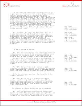 Se entiende por retractación oportuna aquélla que
se produjere en condiciones de tiempo y forma adecuados
para ser considerada por el tribunal que debiere
resolver alguna medida solicitada en virtud de los
antecedentes falsos aportados o, en su caso, aquélla que
tuviere lugar durante la vigencia de la medida cautelar
decretada en virtud de los antecedentes falsos aportados
y que condujere a su alzamiento o, en su caso, la que
ocurra antes del pronunciamiento de la sentencia o de la
decisión de absolución o condena, según corresponda.
    Estarán exentas de las penas que establece este
artículo las personas a que se refieren el inciso final
del artículo 17 de este Código y el artículo 302 del                          LEY 20074
Código Procesal Penal.                                                        Art. 2º Nº 4 b)
                                                                              D.O. 14.11.2005

    Art. 269 ter.- El fiscal del Ministerio Público, o                        LEY 20253
el abogado asistente del fiscal, en su caso, que                              Art. 1º Nº 4
a sabiendas ocultare, alterare o destruyere cualquier                         D.O. 14.03.2008
antecedente, objeto o documento que permita establecer
la existencia o inexistencia de un delito, la                                 LEY 20074
participación punible en él de alguna persona o su                            Art. 2º Nº 5
inocencia, o que pueda servir para la determinación de                        a y b)
la pena, será castigado con presidio menor en cualquiera                      D.O. 14.11.2005
de sus grados e inhabilitación especial perpetua para
el cargo.



     3. De la rotura de sellos

    Art. 270. Los que hubieren roto intencionalmente los
sellos puestos por orden de la autoridad pública, serán
castigados con reclusión menor en su grado mínimo y                           LEY 19450
multa de seis a diez unidades tributarias mensuales.                          Art. 1° d)
                                                                              D.O. 18.03.1996
    Las penas serán reclusión menor en su grado medio y                       LEY 19450
multa de seis a quince unidades tributarias mensuales                         Art. 1° e)
cuando los sellos rotos estaban colocados sobre papeles                       D.O. 18.03.1996
o efectos de un individuo acusado o condenado por
crimen.

    Art. 271. Si la rotura de los sellos ha sido
ejecutada con violencia contra las personas, el culpable                      LEY 19450
sufrirá las penas de reclusión menor en su grado máximo                       Art. 1° i)
y multa de once a veinte unidades tributarias mensuales.                      D.O. 18.03.1996

    4. De los embarazos puestos a la ejecución de los
trabajos públicos

    Art. 272. El que por vías de hecho se hubiere
opuesto, sin motivo justificado, a la ejecución de
trabajos públicos ordenados o permitidos por autoridad
competente, será castigado con reclusión menor en su                          LEY 19450
grado mínimo o multa de once a veinte unidades                                Art. 1° i)
tributarias mensuales.                                                        D.O. 18.03.1996

   5. Crímenes y simples delitos de los proveedores

    Art. 273. Las personas encargadas de provisiones,
empresas o administraciones por cuenta del ejército o de
la armada, o sus agentes que voluntariamente hubieren
faltado a sus compromisos embarazando el servicio que




                     www.bcn.cl - Biblioteca del Congreso Nacional de Chile
 