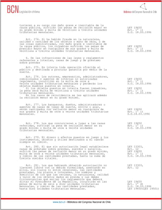 tuvieren a su cargo con daño grave e inevitable de la
causa pública, sufrirán las penas de reclusión mayor en                       LEY 19450
su grado mínimo y multa de veintiuno a treinta unidades                       Art. 1° l)
tributarias mensuales.                                                        D.O. 18.03.1996

    Art. 274. Si ha habido fraude en la naturaleza,
calidad o cantidad de los objetos o mano de obra, o de
las cosas suministradas, con daño grave e inevitable de
la causa pública, los culpables sufrirán las penas de                         LEY 19450
presidio mayor en cualquiera de sus grados y multa de                         Art. 1° l)
veintiuna a treinta unidades tributarias mensuales.                           D.O. 18.03.1996

    6. De las infracciones de las leyes y reglamentos
referentes a loterías, casas de juego y de préstamo
sobre prendas
    Art. 275. Es lotería toda operación ofrecida al
público y destinada a procurar ganancia por medio de la
suerte.
    Art. 276. Los autores, empresarios, administradores,
comisionados o agentes de loterías no autorizadas                             LEY 19450
legalmente, incurrirán en la multa de once a                                  Art. 1° i)
veinte unidades tributarias mensuales y perderán los                          D.O. 18.03.1996
objetos muebles puestos en lotería.
    Si los objetos puestos en lotería fueren inmuebles,                       LEY 19450
la pena será multa de veintiuna a treinta unidades                            Art. 1° l)
tributarias mensuales.                                                        D.O. 18.03.1996
    En los casos de reincidencia se les aplicará además
la reclusión menor en su grado mínimo.

    Art. 277. Los banqueros, dueños, administradores o
agentes de casas de juego de suerte, envite o azar,
serán castigados con reclusión menor en cualquiera de                         LEY 19450
sus grados y multa de once a veinte unidades tributarias                      Art. 1° i)
mensuales.                                                                    D.O.18.03.1996


    Art. 278. Los que concurrieren a jugar a las casas                        LEY 19450
referidas, sufrirán la pena de reclusión menor en su                          Art. 1° i)
grado mínimo o multa de once a veinte unidades                                D.O. 18.03.1996
tributarias mensuales.

    Art. 279. El dinero o efectos puestos en juego y los
instrumentos, objetos y útiles destinados a él caerán
siempre en comiso.
    Art. 280. El que sin autorización legal estableciere                      LEY 13303,
casas de préstamo sobre prendas, sueldos o salarios,                          Art. 12
sufrirá las penas de reclusión menor en su grado mínimo,                      LEY 19450
multa de once a veinte unidades tributarias mensuales,                        Art. 1° i)
y comiso de las cantidades prestadas, hasta la suma de                        D.O. 18.03.1996
treinta sueldos vitales.

    Art. 281. Los que habiendo obtenido autorización no                       LEY 13303,
llevaren libros con la debida formalidad, asentando en                        Art. 12
ellos, sin claros ni entre renglones, las cantidades
prestadas, los plazos e intereses, los nombres y
domicilio de los que las reciban, la naturaleza, calidad
y valor de los objetos dados en prenda y las demás
circunstancias que exijan los reglamentos que deberá
dictar el Presidente de la República, incurrirán en las                       LEY 19450
penas de multa de seis a diez unidades tributarias                            Art. 1° d)
mensuales, y comiso de las cantidades prestadas,                              D.O. 18.03.1996
hasta diez unidades tributarias mensuales.                                    LEY 19450(LEY 19501)




                     www.bcn.cl - Biblioteca del Congreso Nacional de Chile
 