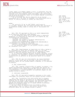 ligan, mate a su padre, madre o hijo, a cualquier otro de
sus ascendientes o descendientes o a quien es o ha sido su
cónyuge o su conviviente, será castigado, como parricida,
con la pena de presidio mayor en su grado máximo a presidio
perpetuo calificado.                                                          LEY 20066
     Si la víctima del delito descrito en el inciso                           Art. 21 b)
precedente es o ha sido la cónyuge o la conviviente de su                     D.O. 07.10.2005
autor, el delito tendrá el nombre de femicidio.                               Ley 20480
                                                                              Art. 1 N° 6 a)
                                                                              D.O. 18.12.2010
                                                                              NOTA
NOTA:
      El artículo 25 de la LEY 20066, publicada el
07.10.2005, dispone que las modificaciones que introduce a
la presente norma, rigen a contar del 1º de octubre de
2005.


                                                                              Ley 20480
    Art. 391. El que mate a otro y no esté comprendido                        Art. 1 N° 6 b)
en el artículo anterior, será penado:                                         D.O. 18.12.2010
    1° Con presidio mayor en su grado medio a presidio                        LEY 17266,
perpetuo, si ejecutare el homicidio con alguna de las                         Art. 1°
circunstancias siguientes:
     Primera. Con alevosía.
     Segunda. Por premio o promesa remuneratoria.
     Tercera. Por medio de veneno.
    Cuarta. Con ensañamiento, aumentando deliberada e
inhumanamente el dolor al ofendido.
     Quinta. Con premeditación conocida.
    2° Con presidio mayor en sus grados mínimo a medio
en cualquier otro caso.

    Art. 392. Cometiéndose un homicidio en riña o pelea y
no constando el autor de la muerte, pero sí los que
causaron lesiones graves al occiso, se impondrá a todos
éstos la pena de presidio menor en su grado máximo.
    Si no constare tampoco quiénes causaron lesiones graves
al ofendido, se impondrá a todos los que hubieren ejercido
violencia en su persona la de presidio menor en su grado
medio.
    Art. 393. El que con conocimiento de causa prestare
auxilio a otro para que se suicide, sufrirá la pena de
presidio menor en sus grados medio a máximo, si se efectúa
la muerte.
    2. Del infanticidio
    Art. 394. Cometen infanticidio el padre, la madre o los
demás ascendientes legítimos o ilegítimos que dentro de
las cuarenta y ocho horas después del parto, matan al hijo
o descendiente, y serán penados con presidio mayor en sus
grados mínimo a medio.
    3. Lesiones corporales
    Art. 395. El que maliciosamente castrare a otro será
castigado con presidio mayor en sus grados mínimo a medio.
    Art. 396. Cualquiera otra mutilación de un miembro
importante que deje al paciente en la imposibilidad de
valerse por sí mismo o de ejecutar las funciones naturales
que antes ejecutaba, hecha también con malicia, será
penada con presidio menor en su grado máximo a presidio
mayor en su grado mínimo.
    En los casos de mutilaciones de miembros menos
importantes, como un dedo o una oreja, la pena será
presidio menor en sus grados mínimo a medio.




                     www.bcn.cl - Biblioteca del Congreso Nacional de Chile
 