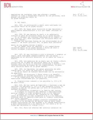 explosivas de cualquier tipo que afecten o puedan                             Art. 4° N° 7
afectar la vida o integridad corporal de las personas, será                   D.O. 14.02.1991
penado con presidio mayor en
su grado mínimo.

    4. Del duelo
    Art. 404. La provocación a duelo será castigada con
reclusión menor en su grado mínimo.
    Art. 405. En igual pena incurrirá el que denostare o
públicamente desacreditare a otro por haber rehusado un
duelo.
    Art. 406. El que matare en duelo a su adversario
sufrirá la pena de reclusión mayor en su grado mínimo.
    Si le causare las lesiones señaladas en el número 1°
del artículo 397, será castigado con reclusión menor en
su grado máximo.
    Cuando las lesiones fueren de las relacionadas en el
número 2° de dicho artículo 397, la pena será reclusión
menor en sus grados mínimo a medio.
    En los demás casos se impondrá a los combatientes
reclusión menor en su grado mínimo o multa de once a                          LEY 19450
veinte unidades tributarias mensuales.                                        Art. 1° i)
                                                                              D.O. 18.03.1996

    Art. 407. El que incitare a otro a provocar o aceptar un
duelo, será castigado respectivamente con las penas
señaladas en el artículo anterior, si el duelo se lleva a
efecto.
    Art. 408. Los padrinos de un duelo que se lleve a efecto
incurrirán en la pena de reclusión menor en su grado
mínimo; pero si ellos lo hubieren concertado a muerte o con
ventaja conocida de alguno de los combatientes, la pena
será reclusión menor en su grado máximo.
    Art. 409. Se impondrán las penas generales de este
Código para los casos de homicidio y lesiones:
    1° Si el duelo se hubiere verificado sin la asistencia
de padrinos.
    2° Cuando se provocare o diere causa a un desafío
proponiéndose un interés pecuniario o un objeto inmoral.
    3° Al combatiente que faltare a las condiciones
esenciales concertadas por los padrinos.
    5. Disposiciones comunes a los párrafos I, III y IV
de este título
    Art. 410. En los casos de homicidio o lesiones a que se
refieren los párrafos I, III y IV del presente título, el
ofensor, a más de las penas que con ello se establecen,
quedará obligado:
    1° A suministrar alimentos a la familia del occiso.
    2° A pagar la curación del demente o imposibilitado
para el trabajo y a dar alimentos a él y a su familia.
    3° A pagar la curación del ofendido en los demás
casos de lesiones y a dar alimentos a él y a su familia
mientras dure la imposibilidad para el trabajo ocasionada
por tales lesiones.
    Los alimentos serán siempre congruos tratándose del
ofendido, y la obligación de darlos cesa si éste tiene
bienes suficientes con que atender a su cómoda subsistencia
y para suministrarlos a su familia en los casos y en la
forma que determina el Código Civil.
    Art. 411. Para los efectos del artículo anterior se




                     www.bcn.cl - Biblioteca del Congreso Nacional de Chile
 