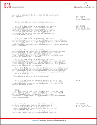 empezará a contarse desde el día de la aprehensión
del imputado.                                                                 LEY 19806
                                                                              Art. 1º
                                                                              D.O. 31.05.2002
    Penas que llevan consigo otras accesorias

    Art. 27. Las penas de presidio, reclusión o                               LEY 19734
relegación perpetuos, llevan consigo la de                                    Art. 1º Nº 2
inhabilitación absoluta para cargos y oficios                                 D.O. 05.06.2001
públicos y derechos políticos por el tiempo de
la vida de los penados y la de sujeción a la
vigilancia de la autoridad por el máximum que
establece este Código.

    Art. 28. Las penas de presidio, reclusión,
confinamiento, extrañamiento y relegación mayores, llevan
consigo la de inhabilitación absoluta perpetua para cargos
y oficios públicos y derechos políticos y de la
inhabilitación absoluta para profesiones titulares mientras
dure la condena.

    Art. 29. Las penas de presidio, reclusión,
confinamiento, extrañamiento y relegación menores en sus
grados máximos, llevan consigo la de inhabilitación
absoluta perpetua para derechos políticos y de la
inhabilitación absoluta para cargos y oficios públicos
durante el tiempo de la condena.
    Art. 30. Las penas de presidio, reclusión,
confinamiento, extrañamiento y relegación menores en sus
grados medios y mínimos, y las de destierro y prisión,
llevan consigo la de suspensión de cargo u oficio público
durante el tiempo de la condena.
    Art. 31. Toda la pena que se imponga por un crimen o un
simple delito, lleva consigo la pérdida de los efectos que
de él provengan y de los instrumentos con que se ejecutó,
a menos que pertenezcan a un tercero no responsable del
crimen o simple delito.
  Naturaleza y efectos de algunas penas

    Art. 32. La pena de presidio sujeta al reo a los                          NOTA
trabajos prescritos por los reglamentos del respectivo
establecimiento penal las de reclusión y prisión no le
imponen trabajo alguno.


    NOTA:
    El artículo 9º de la LEY 19047, modificado por las
leyes 19114 y 19158, ordenó sustituir la palabra "reo"
por las expresiones " procesado", "inculpado",
"condenado", "demandado" o "ejecutado" o bien mantenerse
según corresponda.



    Art. 32 bis.- La imposición del presidio                                  LEY 19734
perpetuo calificado importa la privación de                                   Art. 1º Nº 3
libertad del condenado de por vida, bajo un                                   D. O. 05.06.2001
régimen especial de cumplimiento que se rige por
las siguientes reglas:
    1.ª No se podrá conceder la libertad
condicional sino una vez transcurridos cuarenta




                     www.bcn.cl - Biblioteca del Congreso Nacional de Chile
 