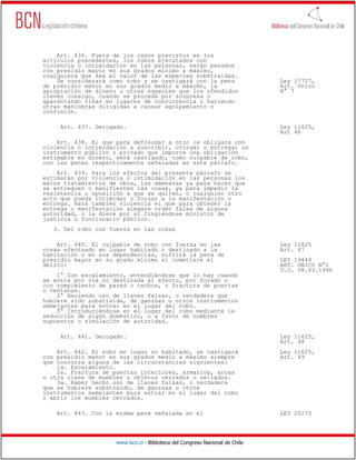 Art. 436. Fuera de los casos previstos en los
artículos precedentes, los robos ejecutados con
violencia o intimidación en las personas, serán penados
con presidio mayor en sus grados mínimo a máximo,
cualquiera que sea el valor de las especies substraídas.
    Se considerará como robo y se castigará con la pena                       Ley 17727,
de presidio menor en sus grados medio a máximo, la                            Art. Unico
apropiación de dinero u otras especies que los ofendidos                      N° 7
lleven consigo, cuando se proceda por sorpresa o
aparentando riñas en lugares de concurrencia o haciendo
otras maniobras dirigidas a causar agolpamiento o
confusión.

     Art. 437. Derogado.                                                      Ley 11625,
                                                                              Art 46
    Art. 438. El que para defraudar a otro le obligare con
violencia o intimidación a suscribir, otorgar o entregar un
instrumento público o privado que importe una obligación
estimable en dinero, será castigado, como culpable de robo,
con las penas respectivamente señaladas en este párrafo.
    Art. 439. Para los efectos del presente párrafo se
estimarán por violencia o intimidación en las personas los
malos tratamientos de obra, las amenazas ya para hacer que
se entreguen o manifiesten las cosas, ya para impedir la
resistencia u oposición a que se quiten, o cualquier otro
acto que pueda intimidar o forzar a la manifestación o
entrega. Hará también violencia el que para obtener la
entrega o manifestación alegare orden falsa de alguna
autoridad, o la diere por sí fingiéndose ministro de
justicia o funcionario público.
   3. Del robo con fuerza en las cosas

    Art. 440. El culpable de robo       con fuerza en las                     Ley 11625
cosas efectuado en lugar habitado       o destinado a la                      Art. 47
habitación o en sus dependencias,       sufrirá la pena de
presidio mayor en su grado mínimo       si cometiere el                       LEY 19449
delito:                                                                       ART. UNICO N°1
                                                                              D.O. 08.03.1996
    1° Con escalamiento, entendiéndose que lo hay cuando
se entra por vía no destinada al efecto, por forado o
con rompimiento de pared o techos, o fractura de puertas
o ventanas.
    2° Haciendo uso de llaves falsas, o verdadera que
hubiere sido substraída, de ganzúas u otros instrumentos
semejantes para entrar en el lugar del robo.
    3° Introduciéndose en el lugar del robo mediante la
seducción de algún doméstico, o a favor de nombres
supuestos o simulación de autoridad.

     Art. 441. Derogado.                                                      Ley 11625,
                                                                              Art. 48
    Art. 442. El robo en lugar no habitado, se castigará                      Ley 11625,
con presidio menor en sus grados medio a máximo siempre                       Art. 49
que concurra alguna de las circunstancias siguientes:
    1a. Escalamiento.
    2a. Fractura de puertas interiores, armarios, arcas
u otra clase de muebles u objetos cerrados o sellados.
    3a. Haber hecho uso de llaves falsas, o verdadera
que se hubiere substraído, de ganzúas u otros
instrumentos semejantes para entrar en el lugar del robo
o abrir los muebles cerrados.

    Art. 443. Con la misma pena señalada en el                                LEY 20273




                     www.bcn.cl - Biblioteca del Congreso Nacional de Chile
 