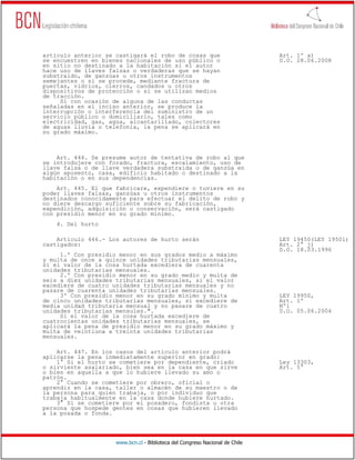 artículo anterior se castigará el robo de cosas que                           Art. 1º a)
se encuentren en bienes nacionales de uso público o                           D.O. 28.06.2008
en sitio no destinado a la habitación si el autor
hace uso de llaves falsas o verdaderas que se hayan
substraído, de ganzúas u otros instrumentos
semejantes o si se procede, mediante fractura de
puertas, vidrios, cierros, candados u otros
dispositivos de protección o si se utilizan medios
de tracción.
     Si con ocasión de alguna de las conductas
señaladas en el inciso anterior, se produce la
interrupción o interferencia del suministro de un
servicio público o domiciliario, tales como
electricidad, gas, agua, alcantarillado, colectores
de aguas lluvia o telefonía, la pena se aplicará en
su grado máximo.



    Art. 444. Se presume autor de tentativa de robo al que
se introdujere con forado, fractura, escalamiento, uso de
llave falsa o de llave verdadera substraída o de ganzúa en
algún aposento, casa, edificio habitado o destinado a la
habitación o en sus dependencias.
    Art. 445. El que fabricare, expendiere o tuviere en su
poder llaves falsas, ganzúas u otros instrumentos
destinados conocidamente para efectuar el delito de robo y
no diere descargo suficiente sobre su fabricación,
expendición, adquisición o conservación, será castigado
con presidio menor en su grado mínimo.
    4. Del hurto

    Artículo 446.- Los autores de hurto serán                                 LEY 19450(LEY 19501)
castigados:                                                                   Art. 2° j)
                                                                              D.O. 18.03.1996
     1.º Con presidio menor en sus grados medio a máximo
y multa de once a quince unidades tributarias mensuales,
si el valor de la cosa hurtada excediera de cuarenta
unidades tributarias mensuales.
     2.º Con presidio menor en su grado medio y multa de
seis a diez unidades tributarias mensuales, si el valor
excediere de cuatro unidades tributarias mensuales y no
pasare de cuarenta unidades tributarias mensuales.
     3º Con presidio menor en su grado mínimo y multa                         LEY 19950,
de cinco unidades tributarias mensuales, si excediere de                      Art. 1º
media unidad tributaria mensual y no pasare de cuatro                         Nº1
unidades tributarias mensules.".                                              D.O. 05.06.2004
     Si el valor de la cosa hurtada excediere de
cuatrocientas unidades tributarias mensuales, se
aplicará la pena de presidio menor en su grado máximo y
multa de veintiuna a treinta unidades tributarias
mensuales.

    Art. 447. En los casos del artículo anterior podrá
aplicarse la pena inmediatamente superior en grado:
    1° Si el hurto se cometiere por dependiente, criado                       Ley 13303,
o sirviente asalariado, bien sea en la casa en que sirve                      Art. 5°
o bien en aquella a que lo hubiere llevado su amo o
patrón.
    2° Cuando se cometiere por obrero, oficial o
aprendiz en la casa, taller o almacén de su maestro o de
la persona para quien trabaja, o por individuo que
trabaja habitualmente en la casa donde hubiere hurtado.
    3° Si se cometiere por el posadero, fondista u otra
persona que hospede gentes en cosas que hubieren llevado
a la posada o fonda.




                     www.bcn.cl - Biblioteca del Congreso Nacional de Chile
 