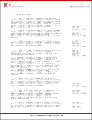 6. De la usurpación

    Art. 457. Al que con violencia en las personas
ocupare una cosa inmueble o usurpare un derecho real que
otro poseyere o tuviere legítimamente, y al que, hecha
la ocupación en ausencia del legítimo poseedor o
tenedor, vuelto éste le repeliere, además de las penas
en que incurra por la violencia que causare, se le
aplicará una multa de once a veinte unidades                                  LEY 19450
tributarias mensuales.                                                        Art. 1° i)
                                                                              D.O. 18.03.1996
    Si tales actos se ejecutaren por el dueño o poseedor
regular contra el que posee o tiene ilegítimamente la
cosa, aunque con derecho aparente, la pena será multa de                      LEY 19450
seis a diez unidades tributarias mensuales, sin                               Art. 1° d)
perjuicio de las que correspondieren por la violencia                         D.O. 18.03.1996
causada.

    Art. 458. Cuando, en los casos del inciso primero                         DL 2059 1977
del artículo anterior, el hecho se llevare a efecto sin                       Art. 1° N° 5
violencia en las personas, la pena será multa de seis a                       LEY 19450
diez unidades tributarias mensuales.                                          Art. 1° d)
                                                                              D.O. 18.03.1996

    Art. 459. Sufrirán las penas de presidio menor en su                      LEY 18119
grado mínimo y multa de once a veinte unidades                                Art. 1°
tributarias mensuales, los que sin título legítimo e                          LEY 19450
invadiendo derechos ajenos:                                                   Art. 1° i)
                                                                              D.O. 18.03.1996
    1° Sacaren aguas de represas, estanques u otros
depósitos; de ríos, arroyos o fuentes; de canales o
acueductos, redes de agua potable e instalaciones
domiciliarias de éstas, y se las apropiaren para hacer
de ellas un uso cualquiera.
    2° Rompieren o alteraren con igual fin diques,
esclusas, compuertas, marcos u otras obras semejantes
existentes en los ríos, arroyos, fuentes, depósitos,
canales o acueductos.
    3° Pusieren embarazo al ejercicio de los derechos
que un tercero tuviere sobre dichas aguas.
    4° Usurparen un derecho cualquiera referente al
curso de ellas o turbaren a alguno en su legítima
posesión.

    Art. 460. Cuando los simples delitos a que se
refiere el artículo anterior se ejecutaren con violencia
en las personas, si el culpable no mereciere mayor pena
por la violencia que causare, sufrirá la de presidio
menor en sus grados mínimo a medio y multa de once a                          LEY 19450
veinte unidades tributarias mensuales.                                        Art. 1° i)
                                                                              D.O. 18.03.1996

    Art. 461. Serán castigados con las penas del                              LEY 19806
artículo 459, los que teniendo derecho para sacar                             Art. 1º
aguas o usarlas se hubieren servido fraudulentamente,                         D.O. 31.05.2002
con tal fin, de orificios, conductos, marcos,
compuertas o esclusas de una forma diversa a la
establecida o de una capacidad superior a la medida
a que tienen derecho.

    Art. 462. El que destruyere o alterare términos o                         DL 2059 1977
límites de propiedades públicas o particulares con ánimo                      Art. 1° N° 6
de lucrarse, será penado con presidio menor en su grado
mínimo y multa de once a veinte unidades tributarias                          LEY 19450
mensuales.                                                                    Art. 1° i)




                     www.bcn.cl - Biblioteca del Congreso Nacional de Chile
 