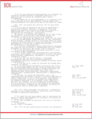 5° A los que cometieren defraudación con pretexto de
supuestas remuneraciones a empleados públicos, sin
perjuicio de la acción de calumnia que a éstos
corresponda.
    6° Al dueño de la cosa embargada, o a cualquier otro
que, teniendo noticia del embargo, hubiere destruido
fraudulentamente los objetos en que se ha hecho la traba.
    Art. 470. Las penas del artículo 467 se aplicarán
también:
    1° A los que en perjuicio de otro se apropiaren o
distrajeren dinero, efectos o cualquiera otra cosa
mueble que hubieren recibido en depósito, comisión o
administración, o por otro título que produzca
obligación de entregarla o devolverla.
    En cuanto a la prueba del depósito en el caso a que
se refiere el artículo 2217 del Código Civil, se
observará lo que en dicho artículo se dispone.
    2° A los capitanes de buques que, fuera de los casos
y sin las solemnidades prevenidas por la ley, vendieren
dichos buques, tomaren dinero a la gruesa sobre su casco
y quilla, giraren letras a cargo del naviero, enajenaren
mercaderías o vituallas o tomaren provisiones
pertenecientes a los pasajeros.
    3° A los que cometieren alguna defraudación abusando
de firma de otro en blanco y extendiendo con ella algún
documento en perjuicio del mismo o de un tercero.
    4° A los que defraudaren haciendo suscribir a otro
con engaño algún documento.
    5° A los que cometieren defraudaciones sustrayendo,
ocultando, destruyendo o inutilizando en todo o en parte
algún proceso, expediente, documento u otro papel de
cualquiera clase.
    6° A los que con datos falsos u ocultando
antecedentes que les son conocidos celebraren
dolosamente contratos aleatorios basados en dichos datos
o antecedentes.
    7° A los que en el juego se valieren de fraude para
asegurar la suerte.
    8° A los que fraudulentamente obtuvieren del Fisco,                       DL 3443 1980
de las municipalidades, de las Cajas de Previsión y de                        Art. 3°
las instituciones centralizadas o descentralizadas del
Estado, prestaciones improcedentes, tales como
remuneraciones, bonificaciones, subsidios, pensiones,
jubilaciones, asignaciones, devoluciones o imputaciones
indebidas.
    9° Al que, con ánimo de defraudar, con o sin                              LEY 19932
representación de persona natural o jurídica dedicada al                      Art. 2º
rubro inmobiliario o de la construcción, suscribiere o                        D.O. 03.02.2004
hiciere suscribir contrato de promesa de compraventa
de inmueble dedicado a la vivienda, local comercial u
oficina, sin cumplir con las exigencias establecidas
por el artículo 138 bis de la Ley General de Urbanismo
y Construcciones, siempre que se produzca un perjuicio
patrimonial para el promitente comprador.

    Art. 471. Será castigado con presidio o relegación                        DL 2059 1977
menores en sus grados mínimos o multas de once a veinte                       Art. 1° N° 6
unidades tributarias mensuales:                                               LEY 19450
                                                                              Art. 1° i)
                                                                              D.O. 18.03.1996
    1° El dueño de una cosa mueble que la sustrajere de
quien la tenga legítimamente en su poder, con perjuicio
de éste o de un tercero.
    2° El que otorgare en perjuicio de otro un contrato
simulado.
    3° Derogado.
Inciso final.- Derogado.                                                      DL 345 1925
                                                                              Art. 27
    Art. 472. El que suministrare valores, de cualquiera                      DL 588 1925




                     www.bcn.cl - Biblioteca del Congreso Nacional de Chile
 