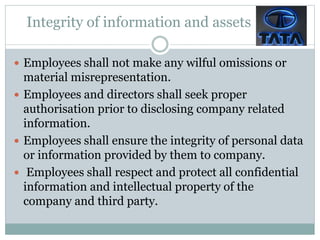 Integrity of information and assets
 Employees shall not make any wilful omissions or
material misrepresentation.
 Employees and directors shall seek proper
authorisation prior to disclosing company related
information.
 Employees shall ensure the integrity of personal data
or information provided by them to company.
 Employees shall respect and protect all confidential
information and intellectual property of the
company and third party.
 