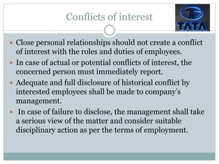 Conflicts of interest
 Close personal relationships should not create a conflict
of interest with the roles and duties of employees.
 In case of actual or potential conflicts of interest, the
concerned person must immediately report.
 Adequate and full disclosure of historical conflict by
interested employees shall be made to company’s
management.
 In case of failure to disclose, the management shall take
a serious view of the matter and consider suitable
disciplinary action as per the terms of employment.
 