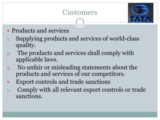 Customers
 Products and services
1. Supplying products and services of world-class
quality.
2. The products and services shall comply with
applicable laws.
3. No unfair or misleading statements about the
products and services of our competitors.
 Export controls and trade sanctions
1. Comply with all relevant export controls or trade
sanctions.
 