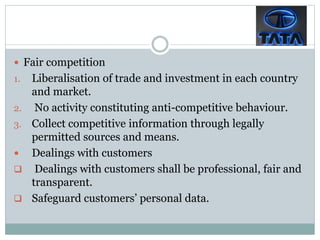  Fair competition
1. Liberalisation of trade and investment in each country
and market.
2. No activity constituting anti-competitive behaviour.
3. Collect competitive information through legally
permitted sources and means.
 Dealings with customers
 Dealings with customers shall be professional, fair and
transparent.
 Safeguard customers’ personal data.
 