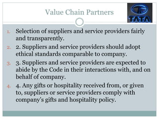 Value Chain Partners
1. Selection of suppliers and service providers fairly
and transparently.
2. 2. Suppliers and service providers should adopt
ethical standards comparable to company.
3. 3. Suppliers and service providers are expected to
abide by the Code in their interactions with, and on
behalf of company.
4. 4. Any gifts or hospitality received from, or given
to, suppliers or service providers comply with
company’s gifts and hospitality policy.
 