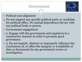Government
 Political non-alignment
1. Do not support any specific political party or candidate
for political office. No mutual dependence/favour with
any political body or person.
 Government engagement
 2. Engage with the government and regulators in a
constructive manner in order to promote good
governance.
 3. Do not impede, obstruct or improperly influence the
conclusions of, or affect the integrity or availability of
data or documents for any government review or
investigation.
 