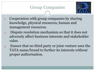 Group Companies
1. Cooperation with group companies by sharing
knowledge, physical resources, human and
management resources.
2. Dispute resolution mechanism so that it does not
adversely affect business interests and stakeholder
value.
3. Ensure that no third party or joint venture uses the
TATA name/brand to further its interests without
proper authorisation.
 