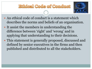  An ethical code of conduct is a statement which
describes the norms and beliefs of an organisation.
 It assist the members in understanding the
difference between ‘right’ and ‘wrong’ and in
applying that understanding to their decisions.
 This statement is generally proposed, discussed and
defined by senior executives in the firms and then
published and distributed to all the stakeholders.
 