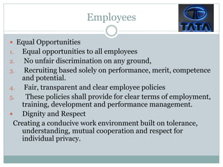 Employees
 Equal Opportunities
1. Equal opportunities to all employees
2. No unfair discrimination on any ground,
3. Recruiting based solely on performance, merit, competence
and potential.
4. Fair, transparent and clear employee policies
5. These policies shall provide for clear terms of employment,
training, development and performance management.
 Dignity and Respect
Creating a conducive work environment built on tolerance,
understanding, mutual cooperation and respect for
individual privacy.
 