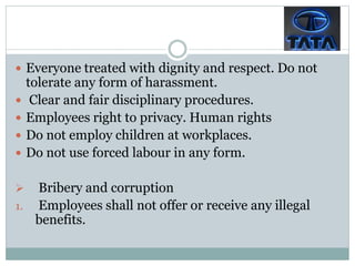  Everyone treated with dignity and respect. Do not
tolerate any form of harassment.
 Clear and fair disciplinary procedures.
 Employees right to privacy. Human rights
 Do not employ children at workplaces.
 Do not use forced labour in any form.
 Bribery and corruption
1. Employees shall not offer or receive any illegal
benefits.
 