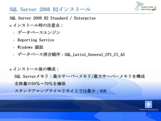 SQL Server 2008 R2インストール
SQL Server 2008 R2 Standard / Enterprise
   インストール時の注意点：
       データベースエンジン
       Reporting Service
       Windows 認証
       データベース照合順序：SQL_Latin1_General_CP1_CI_AS


   インストール後の構成：
    SQL Serverメモリ：最少サーバーメモリ/最大サーバーメモリを構成
    全体量の50％～70％を確保
    スタンドアロンプライマリサイトでは最少：8GB




                                                  48
 