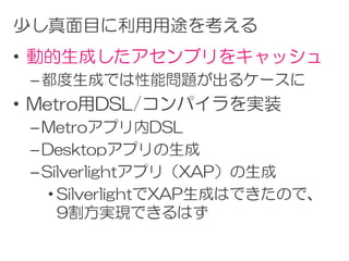 少し真面目に利用用途を考える
• 動的生成したアセンブリをキャッシュ
 – 都度生成では性能問題が出るケースに
• Metro用DSL/コンパイラを実装
 – Metroアプリ内DSL
 – Desktopアプリの生成
 – Silverlightアプリ（XAP）の生成
    • SilverlightでXAP生成はできたので、
      9割方実現できるはず
 