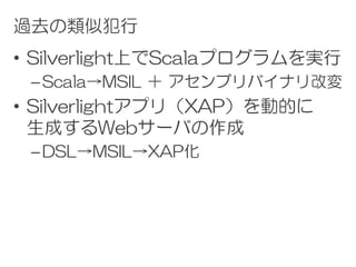 過去の類似犯行
• Silverlight上でScalaプログラムを実行
 – Scala→MSIL ＋ アセンブリバイナリ改変
• Silverlightアプリ（XAP）を動的に
  生成するWebサーバの作成
 – DSL→MSIL→XAP化
 