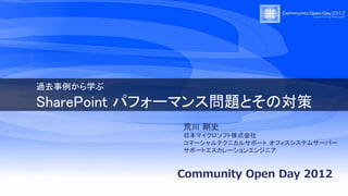 過去事例から学ぶ

SharePoint パフォーマンス問題とその対策
             荒川 剛史
             日本マイクロソフト株式会社
             コマーシャルテクニカルサポート オフィスシステムサーバー
             サポートエスカレーションエンジニア


            Community Open Day 2012
 