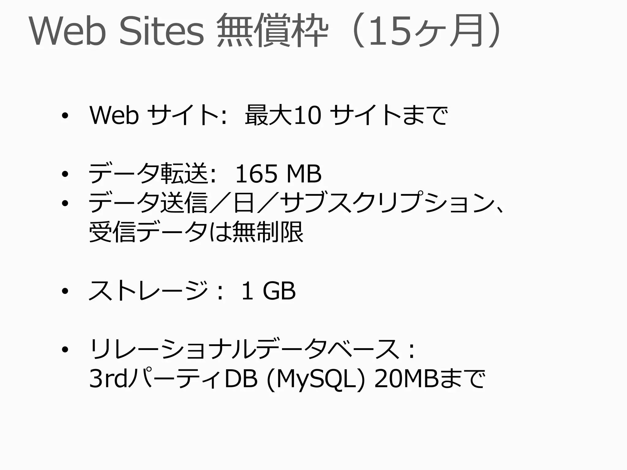 • Web サイト: 最大10 サイトまで

• データ転送: 165 MB
• データ送信／日／サブスクリプション、
  受信データは無制限

• ストレージ： 1 GB

• リレーショナルデータベース：
  3rdパーティDB (MySQL) 20MBまで
 
