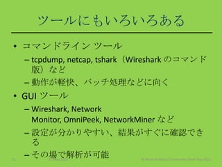 ツールにもいろいろある
• コマンドライン ツール
– tcpdump, netcap, tshark（Wireshark のコマンド
版）など
– 動作が軽快、バッチ処理などに向く
• GUI ツール
– Wireshark, Network
Monitor, OmniPeek, NetworkMiner など
– 設定が分かりやすい、結果がすぐに確認でき
る
– その場で解析が可能11 May 2013 © Murachi Akira / Community Open Day 201315
 