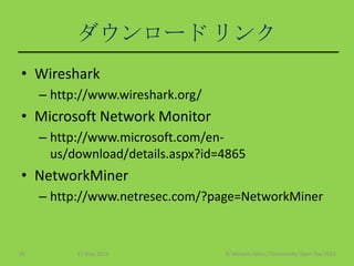 ダウンロード リンク
• Wireshark
– http://www.wireshark.org/
• Microsoft Network Monitor
– http://www.microsoft.com/en-
us/download/details.aspx?id=4865
• NetworkMiner
– http://www.netresec.com/?page=NetworkMiner
11 May 2013 © Murachi Akira / Community Open Day 201316
 