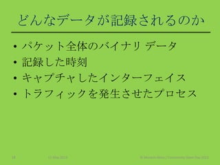 どんなデータが記録されるのか
• パケット全体のバイナリ データ
• 記録した時刻
• キャプチャしたインターフェイス
• トラフィックを発生させたプロセス
11 May 2013 © Murachi Akira / Community Open Day 201318
 