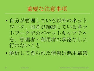 重要な注意事項
• 自分が管理している以外のネット
ワーク、他者が接続しているネッ
トワークでのパケットキャプチャ
を、管理者・利用者の承認なしに
行わないこと
• 解析して得られた情報は悪用厳禁
11 May 2013 © Murachi Akira / Community Open Day 201319
 