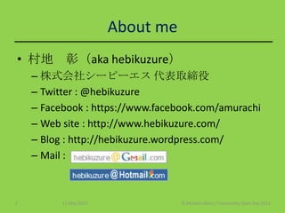 About me
• 村地 彰（aka hebikuzure）
– 株式会社シーピーエス 代表取締役
– Twitter : @hebikuzure
– Facebook : https://www.facebook.com/amurachi
– Web site : http://www.hebikuzure.com/
– Blog : http://hebikuzure.wordpress.com/
– Mail :
11 May 2013 © Murachi Akira / Community Open Day 20132
 
