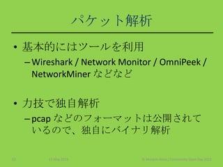 パケット解析
• 基本的にはツールを利用
–Wireshark / Network Monitor / OmniPeek /
NetworkMiner などなど
• 力技で独自解析
–pcap などのフォーマットは公開されて
いるので、独自にバイナリ解析
11 May 2013 © Murachi Akira / Community Open Day 201323
 
