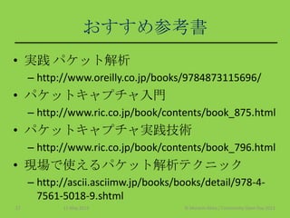 おすすめ参考書
• 実践 パケット解析
– http://www.oreilly.co.jp/books/9784873115696/
• パケットキャプチャ入門
– http://www.ric.co.jp/book/contents/book_875.html
• パケットキャプチャ実践技術
– http://www.ric.co.jp/book/contents/book_796.html
• 現場で使えるパケット解析テクニック
– http://ascii.asciimw.jp/books/books/detail/978-4-
7561-5018-9.shtml
11 May 2013 © Murachi Akira / Community Open Day 201327
 