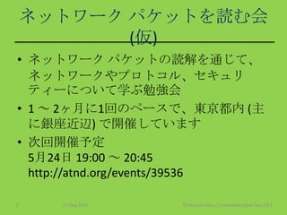 ネットワーク パケットを読む会
(仮)
• ネットワーク パケットの読解を通じて、
ネットワークやプロトコル、セキュリ
ティーについて学ぶ勉強会
• 1 ～ 2ヶ月に1回のペースで、東京都内 (主
に銀座近辺) で開催しています
• 次回開催予定
5月24日 19:00 ～ 20:45
http://atnd.org/events/39536
11 May 2013 © Murachi Akira / Community Open Day 20133
 