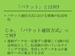 「パケット」とは何?
• パケット通信方式における情報の伝送単
位
じゃ、「パケット通信方式」っ
て何?
• 連続データを一定量ずつ蓄積して1個の伝
送単位にして、伝送路の空いているタイ
ミングで送出、受信したデータを元の連
続データに復元する方式11 May 2013 © Murachi Akira / Community Open Day 20135
 