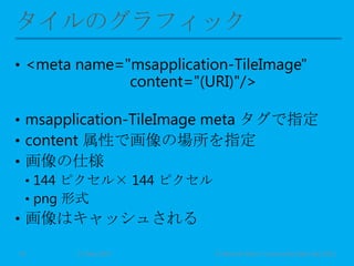 • <meta name="msapplication-TileImage"
content="(URI)"/>
• msapplication-TileImage meta タグで指定
• content 属性で画像の場所を指定
• 画像の仕様
• 144 ピクセル× 144 ピクセル
• png 形式
• 画像はキャッシュされる
11 May 2013 © Murachi Akira / Community Open Day 201310
 