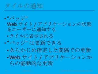 • "バッジ"
Web サイト / アプリケーションの状態
をユーザーに通知する
• タイルに表示される
• "バッジ" は更新できる
•あらかじめ指定した間隔での更新
•Web サイト / アプリケーションか
らの能動的な更新
11 May 2013 © Murachi Akira / Community Open Day 201313
 
