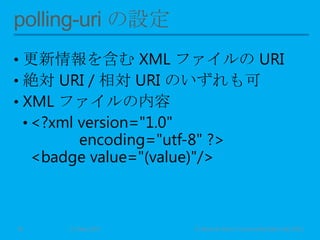 • 更新情報を含む XML ファイルの URI
• 絶対 URI / 相対 URI のいずれも可
• XML ファイルの内容
• <?xml version="1.0"
encoding="utf-8" ?>
<badge value="(value)"/>
11 May 2013 © Murachi Akira / Community Open Day 201316
 