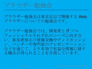 ブラウザー勉強会は東京近辺で開催する Web
ブラウザーについての勉強会です。
ブラウザー勉強会では、開発者と IT プロ
フェッショナルそれぞれのニーズに向き合
い、参加者相互の情報交換やディスカッショ
ン、ベンダーや専門家のプレゼンテーション
などを通じて、より有効で有益な情報に接す
る機会が得られることを目指しています。
11 May 2013 © Murachi Akira / Community Open Day 20133
 
