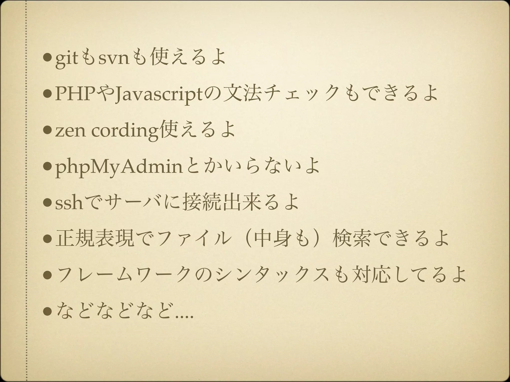 •gitもsvnも使えるよ
•PHPやJavascriptの文法チェックもできるよ
•zen cording使えるよ
•phpMyAdminとかいらないよ
•sshでサーバに接続出来るよ
•正規表現でファイル（中身も）検索できるよ
•フレームワークのシンタックスも対応してるよ
•などなどなど....
 