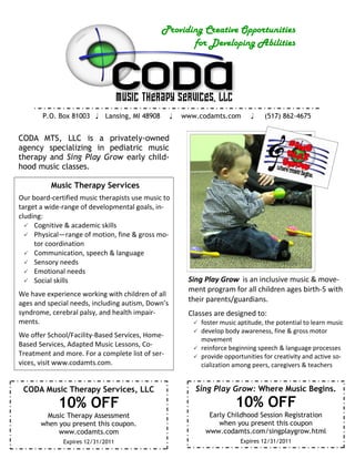 Providing Creative Opportunities
                                                     for Developing Abilities




       P.O. Box 81003  Lansing, MI 48908         www.codamts.com           (517) 862-4675


CODA MTS, LLC is a privately-owned
agency specializing in pediatric music
therapy and Sing Play Grow early child-
hood music classes.

          Music Therapy Services
Our board-certified music therapists use music to
target a wide-range of developmental goals, in-
cluding:
   Cognitive & academic skills
   Physical—range of motion, fine & gross mo-
     tor coordination
   Communication, speech & language
   Sensory needs
   Emotional needs
   Social skills                                      Sing Play Grow is an inclusive music & move-
                                                       ment program for all children ages birth-5 with
We have experience working with children of all
ages and special needs, including autism, Down’s
                                                       their parents/guardians.
syndrome, cerebral palsy, and health impair-           Classes are designed to:
ments.                                                   foster music aptitude, the potential to learn music
                                                         develop body awareness, fine & gross motor
We offer School/Facility-Based Services, Home-
                                                          movement
Based Services, Adapted Music Lessons, Co-               reinforce beginning speech & language processes
Treatment and more. For a complete list of ser-          provide opportunities for creativity and active so-
vices, visit www.codamts.com.                             cialization among peers, caregivers & teachers


 CODA Music Therapy Services, LLC                        Sing Play Grow: Where Music Begins.
            10% OFF                                                   10% OFF
        Music Therapy Assessment                             Early Childhood Session Registration
       when you present this coupon.                            when you present this coupon
            www.codamts.com                                 www.codamts.com/singplaygrow.html
              Expires 12/31/2011                                        Expires 12/31/2011
 