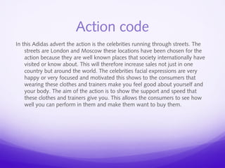 Action code 
In this Adidas advert the action is the celebrities running through streets. The 
streets are London and Moscow these locations have been chosen for the 
action because they are well known places that society internationally have 
visited or know about. This will therefore increase sales not just in one 
country but around the world. The celebrities facial expressions are very 
happy or very focused and motivated this shows to the consumers that 
wearing these clothes and trainers make you feel good about yourself and 
your body. The aim of the action is to show the support and speed that 
these clothes and trainers give you. This allows the consumers to see how 
well you can perform in them and make them want to buy them. 
 