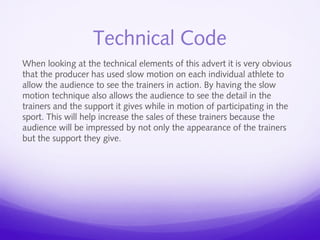 Technical Code 
When looking at the technical elements of this advert it is very obvious 
that the producer has used slow motion on each individual athlete to 
allow the audience to see the trainers in action. By having the slow 
motion technique also allows the audience to see the detail in the 
trainers and the support it gives while in motion of participating in the 
sport. This will help increase the sales of these trainers because the 
audience will be impressed by not only the appearance of the trainers 
but the support they give. 
 