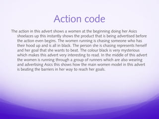 Action code 
The action in this advert shows a women at the beginning doing her Asics 
shoelaces up this instantly shows the product that is being advertised before 
the action even begins. The women running is chasing someone who has 
their hood up and is all in black. The person she is chasing represents herself 
and her goal that she wants to beat. The colour black is very mysterious 
which makes this advert very interesting to read. In the middle of this advert 
the women is running through a group of runners which are also wearing 
and advertising Asics this shows how the main women model in this advert 
is beating the barriers in her way to reach her goals. 
 