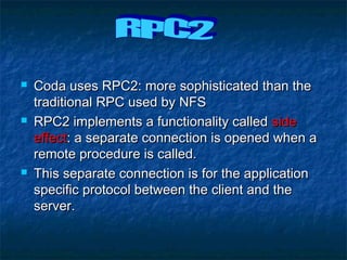  Coda uses RPC2: more sophisticated than theCoda uses RPC2: more sophisticated than the
traditional RPC used by NFStraditional RPC used by NFS
 RPC2 implements a functionality calledRPC2 implements a functionality called sideside
effecteffect: a separate connection is opened when a: a separate connection is opened when a
remote procedure is called.remote procedure is called.
 This separate connection is for the applicationThis separate connection is for the application
specific protocol between the client and thespecific protocol between the client and the
server.server.
 