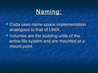 Naming:Naming:
 Coda uses name space implementationCoda uses name space implementation
analogous to that of UNIX.analogous to that of UNIX.
 Volumes are the building units of theVolumes are the building units of the
entire file system and are mounted at aentire file system and are mounted at a
mount point.mount point.
 