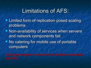 Limitations of AFS:Limitations of AFS:
 Limited form of replication posed scalingLimited form of replication posed scaling
problemsproblems
 Non-availability of services when serversNon-availability of services when servers
and network components failand network components fail
 No catering for mobile use of portableNo catering for mobile use of portable
computerscomputers
Coda was designed to overcome the problems associatedCoda was designed to overcome the problems associated
with AFS.with AFS.
 
