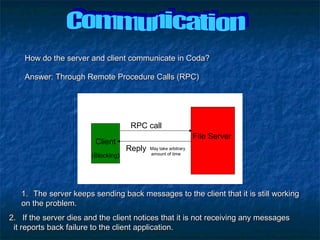 How do the server and client communicate in Coda?How do the server and client communicate in Coda?
RPC call
Client
File Server
(Blocking)
Reply May take arbitrary
amount of time
Answer: Through Remote Procedure Calls (RPC)Answer: Through Remote Procedure Calls (RPC)
1.1. The server keeps sending back messages to the client that it is still workingThe server keeps sending back messages to the client that it is still working
on the problem.on the problem.
2. If the server dies and the client notices that it is not receiving any messages2. If the server dies and the client notices that it is not receiving any messages
it reports back failure to the client application.it reports back failure to the client application.
 