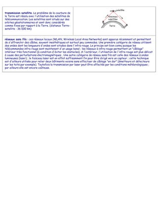 transmission satellite. Le problème de la courbure de
la Terre est résolu avec l'utilisation des satellites de
télécommunication. Les satellites sont situés sur des
orbites géostationnaires et sont donc considérés
comme fixes par rapport à la Terre. (distance Terre-
satellite : 36 000 km)
réseaux sans fils : ces réseaux locaux (WLAN, Wireless Local Area Networks) sont apparus récemment et permettent
de s'affranchir des câbles, souvent inesthétiques et surtout peu commodes. Une première catégorie de réseau utilisent
des ondes dont les longueurs d'ondes sont situées dans l'infra-rouge. Le principe est bien connu puisque les
télécommandes infra-rouge sont maintenant d'un usage banal ; les réseaux à infra-rouge permettent un "câblage"
intérieur très fonctionnel (à condition d'éviter les obstacles). A l'extérieur, l'utilisation de l'infra-rouge est plus délicat
à cause des perturbations électromagnétiques . Une autre catégorie de réseau sans fils est celle des réseaux à ondes
lumineuses (laser) ; le faisceau laser est en effet suffisamment fin pour être dirigé vers un capteur ; cette technique
est d'ailleurs utilisée pour relier deux bâtiments voisins sans effectuer de câblage "en dur" (émetteurs et détecteurs
sur les toits par exemple). Toutefois la transmission par laser peut être affectée par les conditions météorologiques ;
par ailleurs elle est encore coûteuse.
 