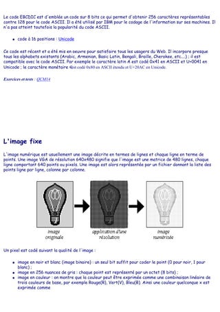 Le code EBCDIC est d'emblée un code sur 8 bits ce qui permet d'obtenir 256 caractères représentables
contre 128 pour le code ASCII. Il a été utilisé par IBM pour le codage de l'information sur ses machines. Il
n'a pas atteint toutefois la popularité du code ASCII.
● code à 16 positions : Unicode
Ce code est récent et a été mis en oeuvre pour satisfaire tous les usagers du Web. Il incorpore presque
tous les alphabets existants (Arabic, Armenian, Basic Latin, Bengali, Braille, Cherokee, etc....) ; il est
compatible avec le code ASCII. Par exemple le caractère latin A est codé 0x41 en ASCII et U+0041 en
Unicode ; le caractère monétaire est codé 0x80 en ASCII étendu et U+20AC en Unicode.
Exercices et tests : QCM14
L'image fixe
L'image numérique est usuellement une image décrite en termes de lignes et chaque ligne en terme de
points. Une image VGA de résolution 640x480 signifie que l'image est une matrice de 480 lignes, chaque
ligne comportant 640 points ou pixels. Une image est alors représentée par un fichier donnant la liste des
points ligne par ligne, colonne par colonne.
Un pixel est codé suivant la qualité de l'image :
● image en noir et blanc (image binaire) : un seul bit suffit pour coder le point (0 pour noir, 1 pour
blanc) ;
● image en 256 nuances de gris : chaque point est représenté par un octet (8 bits) ;
● image en couleur : on montre que la couleur peut être exprimée comme une combinaison linéaire de
trois couleurs de base, par exemple Rouge(R), Vert(V), Bleu(B). Ainsi une couleur quelconque x est
exprimée comme
 