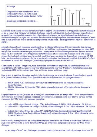 3- Codage
Chaque valeur est transformée en sa
combinaison binaire, la suite de ces
combinaisons étant placée dans un fichier.
011001100110111110101110110010......
Le volume des fichiers obtenus après numérisation dépend crucialement de la fréquence d'échantillonnage f
et de la valeur de p (longueur du codage de chaque valeur). La fréquence d'échantillonnage, en particulier,
ne peut être choisie arbitrairement. Les résultats en traitement de signal indiquent que la fréquence
d'échantillonnage d'un signal doit au moins être le double de la plus grande des fréquences du signal (c'est à
dire la plus grande de toutes celles des composantes sinusoïdales - développement de Fourier - composant le
signal).
exemple : la parole est transmise usuellement par le réseau téléphonique. Elle correspond à des signaux
analogiques dont la fréquence varie entre 300 Hz et 3400 Hz. La plus grand des fréquences est donc 3400
Hz que l'on arrondit à 4000 Hz par précaution. La fréquence d'échantillonnage doit donc être au moins de
8000 Hz. Si l'on choisit cette fréquence d'échantillonnage et si l'on décide de coder sur 8 bits chaque
échantillon (cela est suffisant pour le parole), on obtient pour une seconde de parole un volume de 64 000
bits ; une transmission en temps réel de la parole nécessite donc des liaisons à un débit de 64 Kbits/s. C'est
notamment le cas du RNIS français (Numéris) qui propose des canaux à 64 Kbits/s.
Comme dans le cas de l'image fixe, mais de manière extrêmement amplifiée, les volumes obtenus sont
considérables et il est nécessaire, pour leur stockage comme pour leur transport, de les compresser. Les
techniques diffèrent ici, suivant que l'on a un fichier son ou un fichier vidéo.
Pour le son, le système de codage explicité plus haut (codage sur n bits de chaque échantillon) est appelé
PCM (Pulse Code Modulation). Il est possible de réduire le volume avec les codages suivants :
● MPCM (Delta PCM) où le codage porte sur les différences entre les valeurs successives
échantillonnées,
● ADPCM (Adapative Differential PCM) où des interpolations sont effectuées afin de diminuer le
volume.
La problématique du son (et aussi de la vidéo) est une transmission en "temps réel" ; il est donc nécessaire
d'utiliser des systèmes de codage ou codecs performants. Les codecs audio sont décrits par des normes
standards de l'ITU dont voici quelques exemples :
● codec G.711 : algorithme de codage : PCM ; échantillonnage à 8 KHz, débit nécessité : 64 Kbits/s ;
● codec G.722 : algorithme de codage : ADPCM ; échantillonnage à 7 KHz ; débit nécessité : 64 Kbits/s
;
● codec G.723 : algorithmes de codage MP-MLQ (MultiPulse Maximum Likelihood Quantization) et
ACELP (Agebraic Code-Excited Linear Prediction) ; échantillonnage à 8 KHz ; débit nécessité entre
5,3 et 6,3 Kbits/s ;
Pour la vidéo, divers procédés de codage sont employés dans le but de réduire le volume des fichiers. Le
plus connu correspond à la série de normes MPEG. Le principe de compression s'appuie sur trois types
d'images :
● les images "intra" sont des images peu compressées qui servent de repère (une image intra pour 10
 